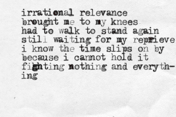irrational relevance brought me to my knees had to walk to stand again still waiting for my reprieve i know the time slips on by because i cannot hold it fihh g ghting nothing and everyth- ing 