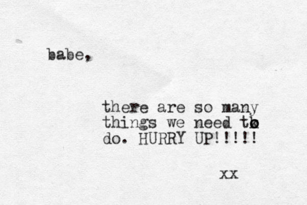 babe, there are so many things we need tk o o o do. HURRY UP!!!!! xx 