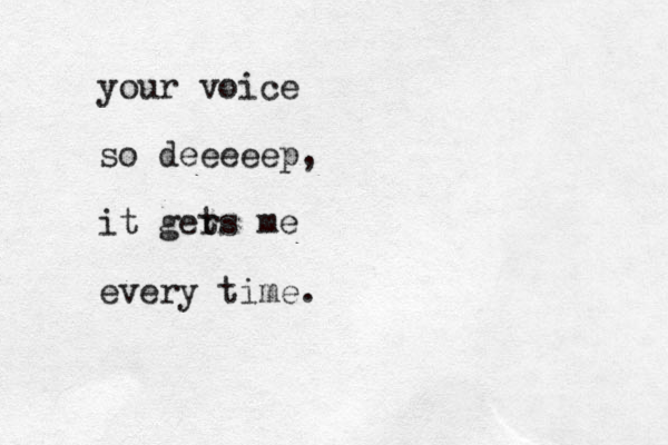 your voice so deeeeep, it ger ts me every time. 