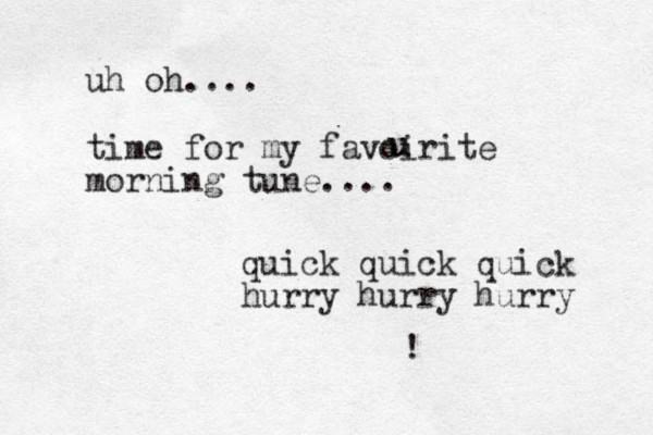 uh oh.... time for my favoirite morning tune.... quick quick quick hurry hurry hurry ! u u