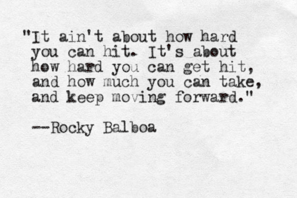 "It ain't about how hard you can hit. It's about how hard you can get hit, and how much you can take, and keep moving forward." --Rocky Balboa 