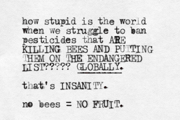 how stupid is the world when we struggle to ban pesticides that ATE R R KILLING BEES AND PUTTING THEM ON THE ENDANGERED LIST????? that's INSANITY. no bees = NO FRUIT. GLOBALLY. ________ 