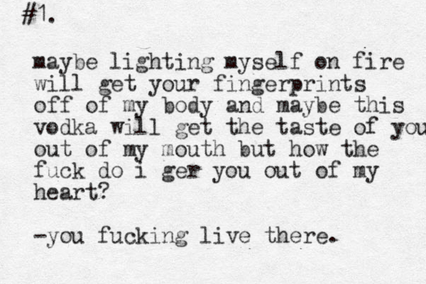 #1. maybe lighting myself on fire will get your fingerprints off of my body and maybe this vodka will get the taste of you out out of my mouth but how the fuck do i ger you out of my heart? -you fucking live there. 