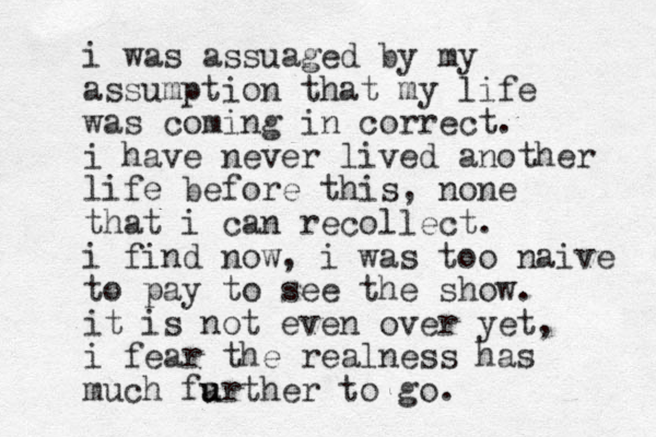 i was assuaged by my assumption that my life was coming in correct. i have never lived another life before this, none that i can recollect. i find now, i was too naive to pay to see the show. it is not even over yet, i fear the real ness has much farther to u u go.