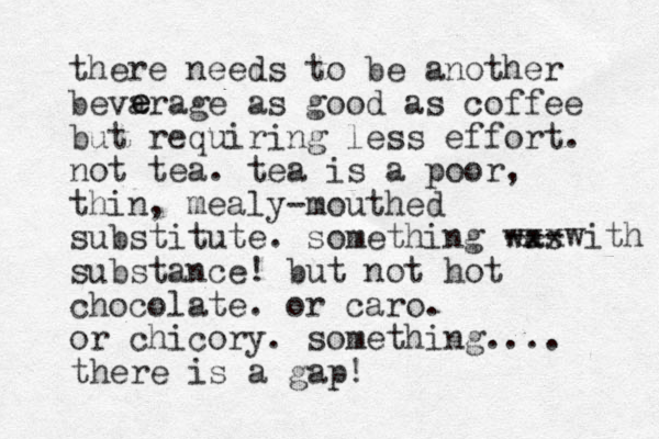 there needs to be another bevarage as good as coffee but requiring less effort. not tea. tea is a poor, thin, mealy-mouthed substitute. something was substance! but not hot chocolate. or caro. or chicory. something.... e e --- xxxwith there is a gap! 