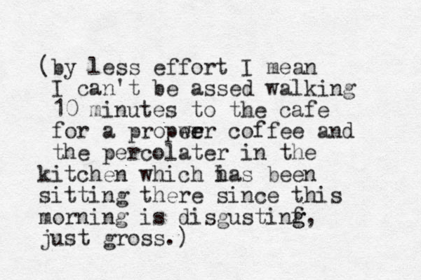 (by less effort I mean I can't be assed walking 10 minutes to the cafe for a propwe er er coffee and the percolater in the kitchen which i has been sitting there since this morning is disgustinf g g, just gross.)