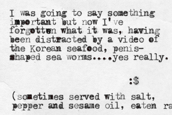 I was going to say something ip mportant m but now I've forgottwn e e what it was, having been distracted by a video of the Korean seafood, penis- shaped sea worms....yes really. :$ (sometimes served with salt, pepper and sesame oil, eaten raw 