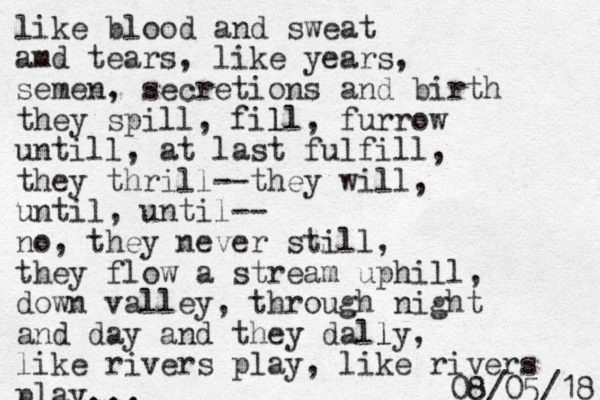 like blood and sweat amd tears, like years, semen, secretions and birth they spill, fill, l furrow untill, at last fulfill, they thrill--they will, until, until -- no, they never still, they flow a stream uphill, down valley, through night and day and they dally l , like rivers play, like rivers play. 8 1 / 5 0 / 8 0 .. .. 