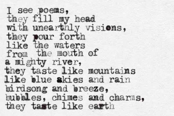 I see poems, they fill my head with unearthly visions, they pour forth like the waters from the mouth of a mighty river, they taste like mountains like blue akies s a and rain birdsong and breeze, bubbles, chimes and charms, they taste like earth 