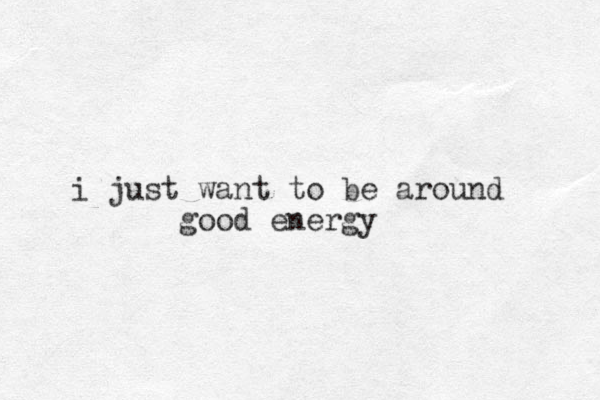 i just want to be around good energy 