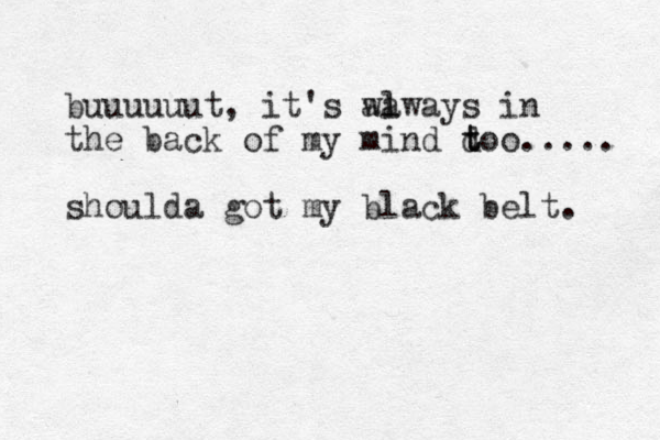 buuuuuut, it's a wa l lways in the back of my mind do t t o..... shoulda got my black belt. 