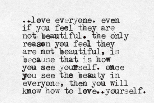 ..love everyone. even if you feel they are not beautiful. the only read s son you feel they are not beautiful, is because that is how you see yourself. once you see the beauty in everyone, then you will know how to love..yourself. 