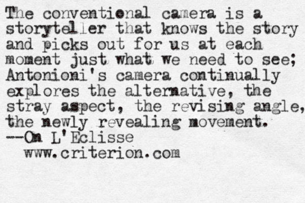 The conventional camera is a storyteller that knows the story and picks out for us at each moment just what we need to see; Antonioni's camera continually explores the alternative, the stray aspect, the revising angle, the newly revealing movement. --On L'Eclisse www.criterion.com
