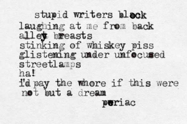 stupid writers black o o ock laughing at me from back allet y y breasts stinking of whiskey piss glistening under unfocused streetlamps ha! id ' ' pay the whore if this were not but a dream pwr e e e eriac 