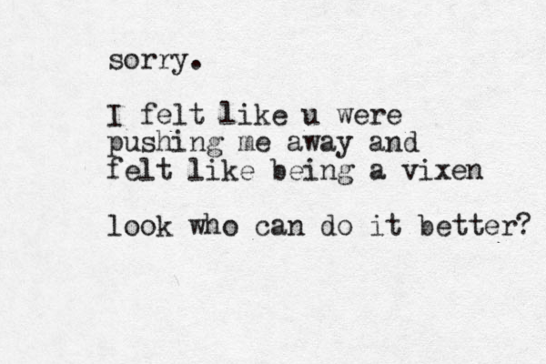 sorry. I felt like u were pushing me away and felt like being a vixen look who can do it better? 