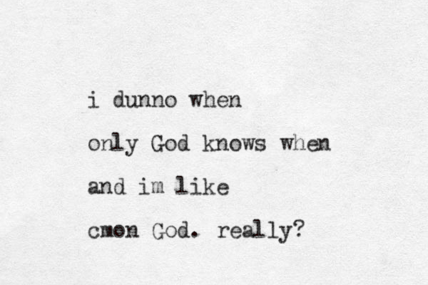 i dunno when only God knows when and im like cmon God. really? 
