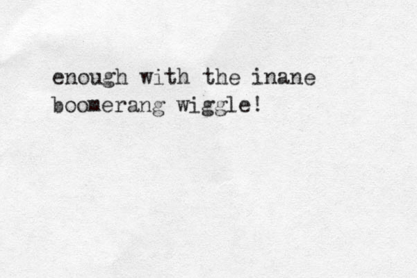 enough with the inane boomerang wiggle!