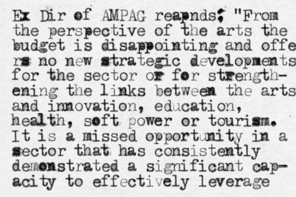 Ex Dir of AMPAG reapnds; : "From the perspective of the arts the budget is disappointing and offer rs no new strategic developments for the sector or for strength- ening the links between the arts and innovation, education, health, soft power or tourism. It is a missed opportunity in a sector that has consistently demonstrated a significant cap- acity to effectively leverage 