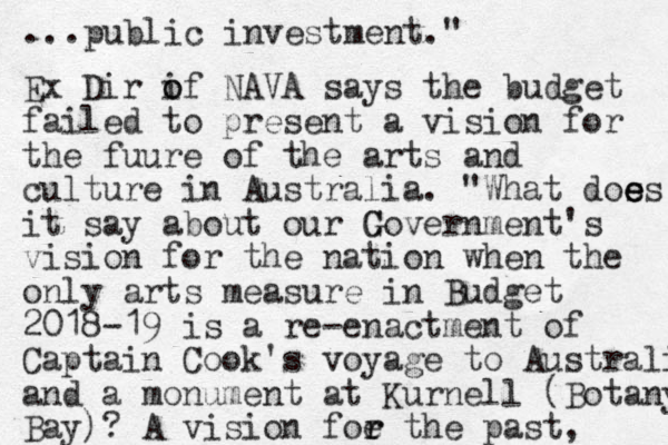 ...public investment." Ex Dir if o o NAVA says the budget failed to present a vision for the fuure of the arts and culture in Australia. "What dos es e e it say about our C Government's vision for the nation when the only arts measure in Budget 2018-19 is a re-enactment of Captain Cook's voyage to Australi and a monument at Kurnell (Botany Bay)? A vision foe the r r past,