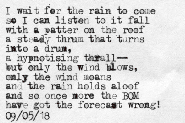 I wait for the rain to come so I can listen to it fall with a patter on the roof a steady thrum that turns into a drum, a hypnotising thrall-- but only the wind blows, only the wind moans and the rain holds aloof and so once more the BOM have got the forecast wrong! 09/05/18