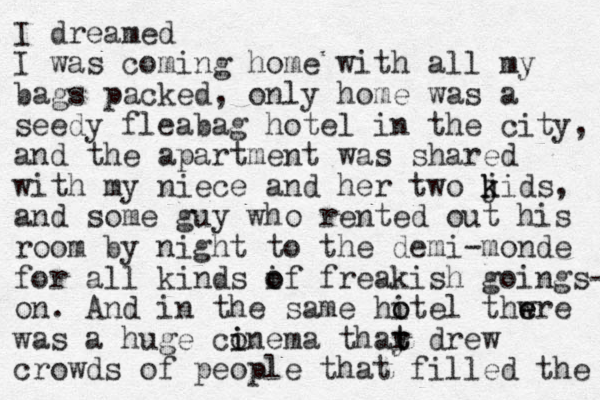 I dreamed I was coming home with all my bags packed, only home was a seedy fleabag hotel in the city, and the apartment was shared with my niece and her two j k kids, and some guy who rented out his room by night to the demi-monde for all kinds if o o freakish goings- on. And in the same hitel thw e ere o o was a huge conema thay i i r t t drew crowds of people that filled the 