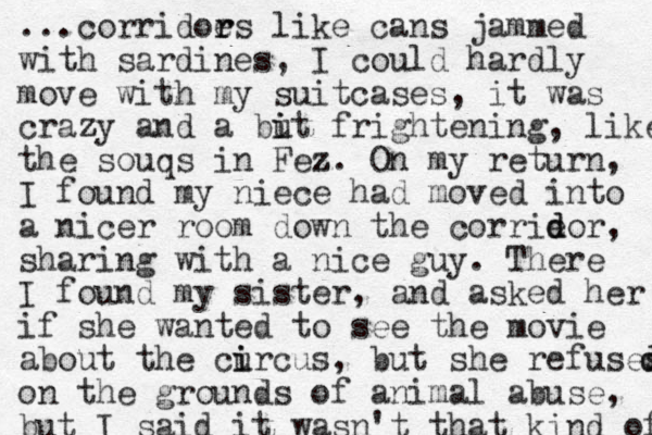 ...corridoe r rs like cans jammed with sardines, I could hardly move with my suitcases, it was crazy z and a but i i frightening, like the souqs in Fez. z On my return, I found my niece had moved into a nicer room down the corrieo d d r, sharing with a nice guy. There I found my sister, and asked her if she wanted to see the movie about the curcus i i , but she refuses d d on the grounds of animal abuse, but I said it wasn't that kind of 