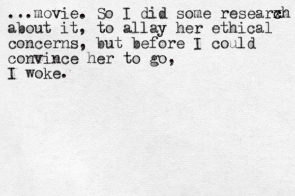 ...movie. So I did some researxh about it, to allay her ethical concerns, but before I could convince her to go, I woke. c c 