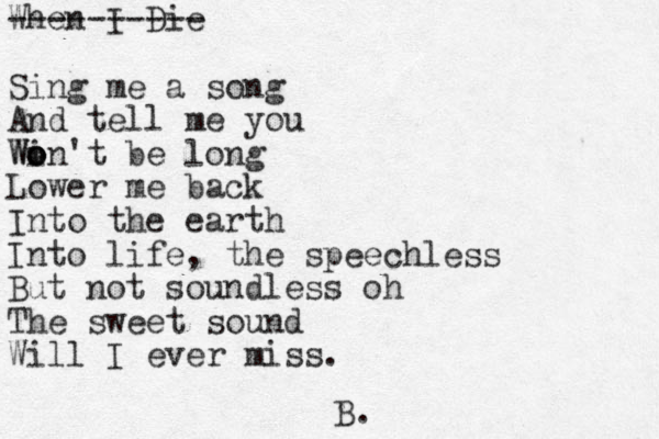 When I Die ---------- Sing me a song And tell me you Win't be long o o o W Lower me back Into the earth Into life, the speechless But not soundless oh The sweet sound Will I ever miss. B.
