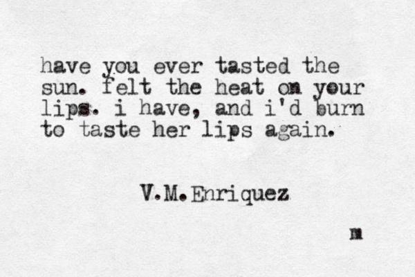 have you ever tasted the sun. felt the heat on your lips. i have, and i'd burn to taste her lips again. V.M V .Enriquez z m 
