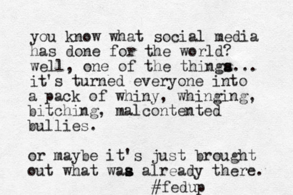 you know what social media has done for the world? well, one of the thinga s s... it 's turned everyone into a pack of whiny, whinging, bitching, malcontented bullies. or maybe it's just brought out what waa alread s s y there. #fedup 