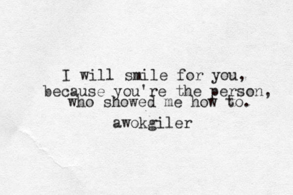 I will smile for you, because you're the person, who showed me how to. awokgiler