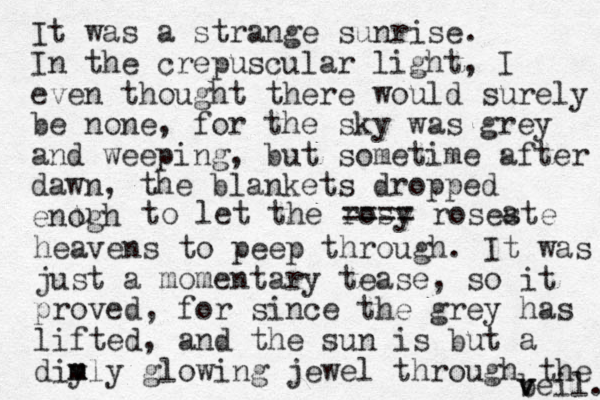 It was a strange sunrise. In the crepuscular light , I even thought there would surely be none, for the sky was grey and weeping, but sometime after dawn, the blankets dropped enogh u to let the rosy ==== roseste a heavens to peep through. It was just a momentary tease , so it proved, for since the grey has lifted, and the sun is but a dim y mly glowing jewel through the beil v v . 