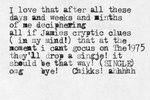 I love that after all these days and weeks and minths of me deciphering all if Jamies cryptic clues ( in my mind!) that at the moment i cant gocus on The1975 they'll drop a singje! it should be that way! (SINGLE) omg bye! Chikks! ahhhhh 
