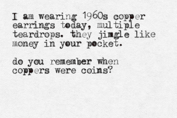 I am wearing 1960s copper earrings today, multiple teardrops. they jimgle like money in your pocket. do you remember when coppers were coins?