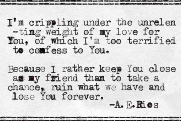I'm crippling under the unrelen -tim ng weight of my love for You, of which I'm too terrified to com n nfess to You. Because I rather keep You close as my friend than to take a chance , ruin what we have and lose You forever. -A.E.Rios =================================== =================================== 