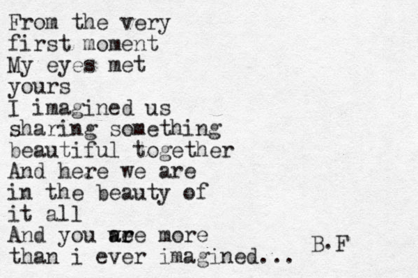 From the very first moment My eyes met yours I imagined us sharing something beautiful together And here we are in the beauty of it all And you we a ar re more than i ever imagined... B.F