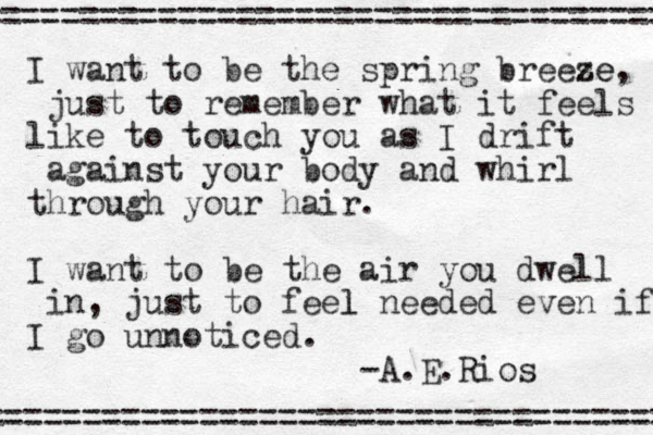 I want to be the spring breese ze, just to remember what it feels like to touch you as I drift against your body and whirl through your hair. I want to be the air you dwell in, just to feel l needed even if I go unnoticed. -A.E.Rios =================================== =================================== 