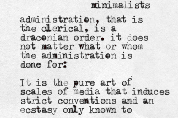 administration, that is the clerical, is a draconian order. it does not matter what or whom the administration is done for: It is the pure art of scales of media that induces strict conventions and an ecstasy only known to minimalists 