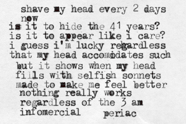 shave my head every 2 days now is it to hide the 41 years? is it to appear like i care? i guess i'm lucky reh g gardless that my head accomo idates such but it shows when my head fills with selfish sonnets made to make me feel better nothing really works regardless of the 3 am infomercial periac
