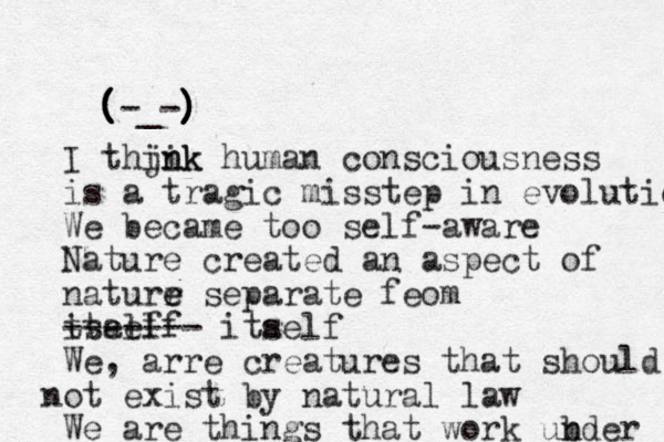 ( ( ( ( (-_-) ) ) ) ) I thjnk i ink human consciousness is a tragic misstep in evolution We became too self-aware Nature created an aspect of naturr e e separate feom tself itaelf ------- itaelf s We , arre creatures that should ot n exist by natural law We are things that work ubder n 