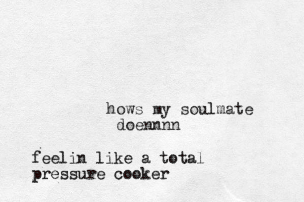 hows my soulmate doennnn feelin like a total pressure cooker