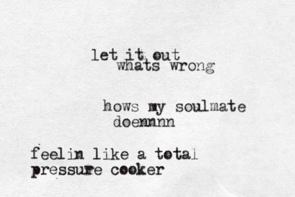 hows my soulmate doennnn feelin like a total pressure cooker let it out whats wrong