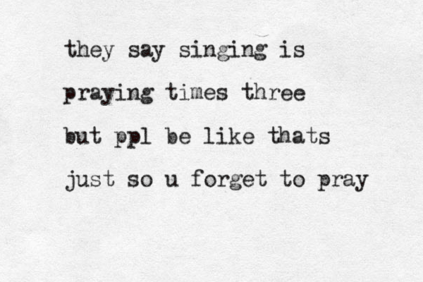 they say singing is praying times three but ppl be like thats just so u forget to pray