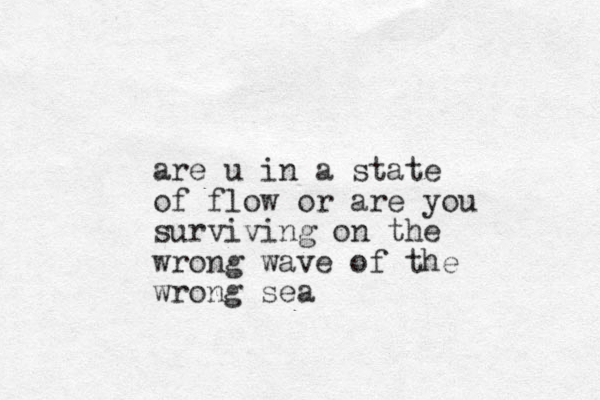 are u in a state of flow or are you surviving on the wrong wave of the wrong sea