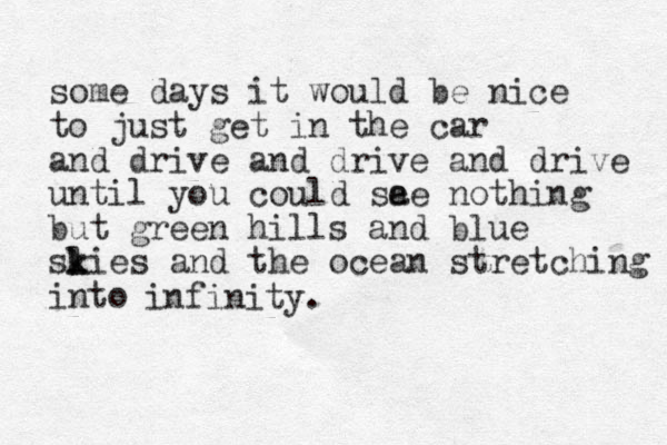 some days it would be nice to just get in the car and drive and drive and drive until you could sa ee nothing but green hills and blue slies k k and the ocean stretching into infinity.