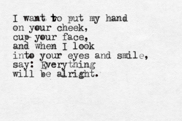 I want ro t t put my hand on your cheek, cup your face, and when I look l into your eyes and smile, say: Everything will be alright.