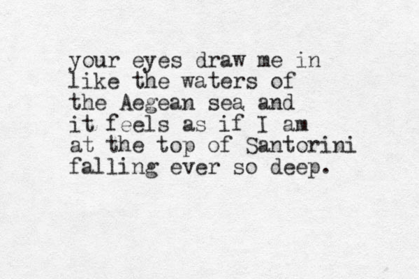 your eyes draw me in like the waters of the Aegean sea and it feels as if I am at the top of Santorini falling ever so deep. 