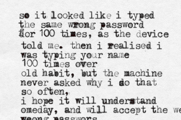 so it looked like i typed the same wrong password dor f 100 times, as the device told me. then i realised i was typing your name 100 times over old habit, but the machine never asked why i so d that so often, i hope it will understand omeday, and will accept the weong weong passwors 