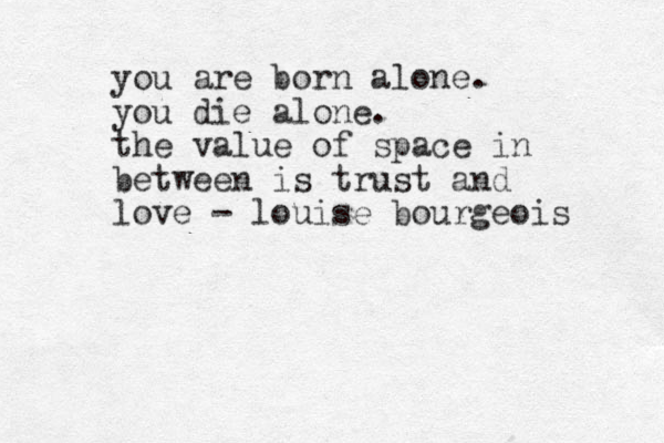 you are born alone. you die alone. the value of space in between is trust and love - louise bourgeois 