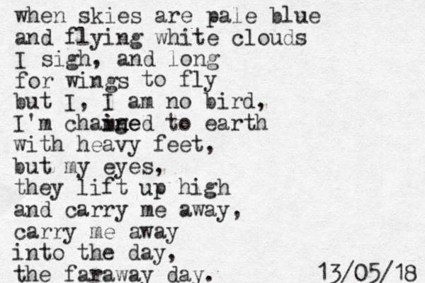 when skies are pale blue and flying white clouds I sigh, and long for wings to fly but I, I am no bird, I'm chamge ined in to earth with heavy feet, but my eyes, they lift up high and carry me away, carry me away into the day, the faraway day. 8 1 / 5 0 / 3 1 